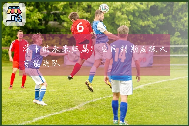 泽卡的未来归属：合同到期后极大可能离队